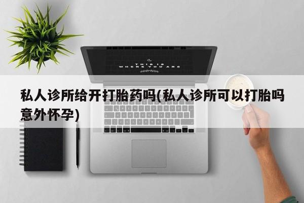 打胎药专卖微信私人诊所给开打胎药吗(私人诊所可以打胎吗意外怀孕)