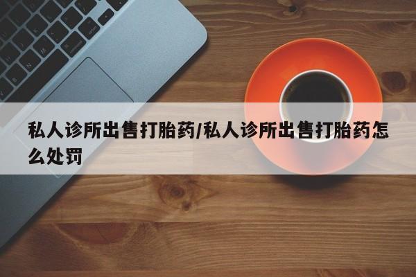 打胎药专卖微信私人诊所出售打胎药/私人诊所出售打胎药怎么处罚