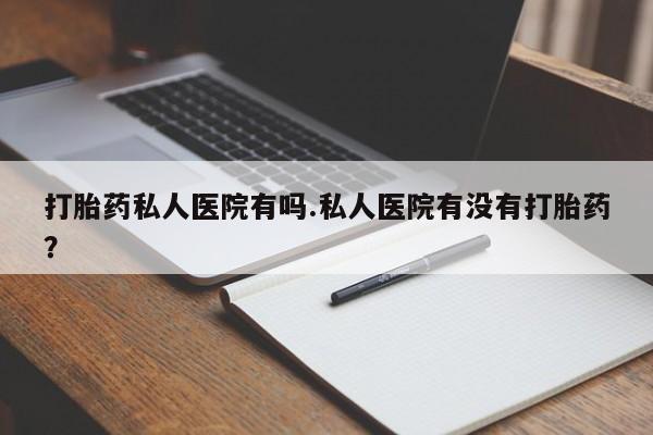 打胎药专卖微信打胎药私人医院有吗.私人医院有没有打胎药？