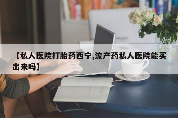 打胎药专卖微信【私人医院打胎药西宁,流产药私人医院能买出来吗】
