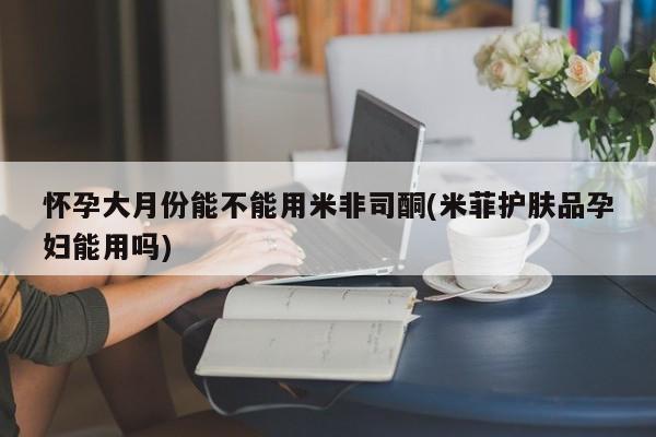 打胎药专卖微信怀孕大月份能不能用米非司酮(米菲护肤品孕妇能用吗)