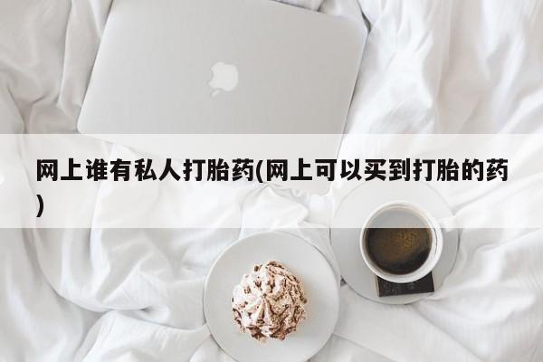 打胎药专卖微信网上谁有私人打胎药(网上可以买到打胎的药)