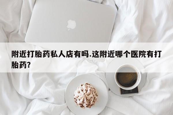 打胎药专卖微信附近打胎药私人店有吗.这附近哪个医院有打胎药？