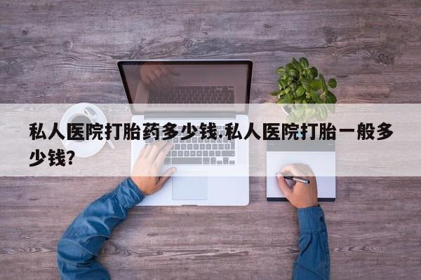 打胎药专卖微信私人医院打胎药多少钱.私人医院打胎一般多少钱？