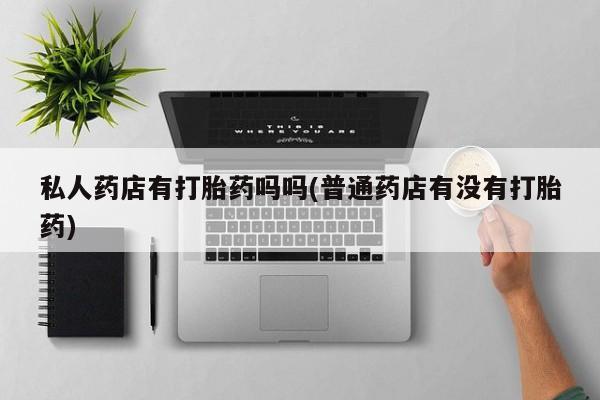 打胎药专卖微信私人药店有打胎药吗吗(普通药店有没有打胎药)