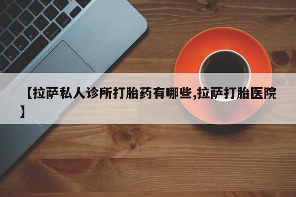 打胎药专卖微信【拉萨私人诊所打胎药有哪些,拉萨打胎医院】