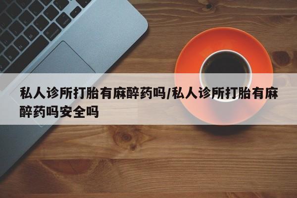 打胎药专卖微信私人诊所打胎有麻醉药吗/私人诊所打胎有麻醉药吗安全吗